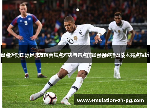 盘点近期国际足球友谊赛焦点对决与看点前瞻强强碰撞及战术亮点解析