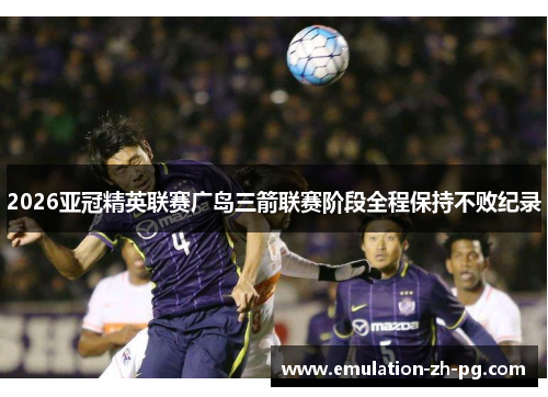 2026亚冠精英联赛广岛三箭联赛阶段全程保持不败纪录 2026亚冠精英联赛广岛三箭联赛阶段全程保持不败纪录