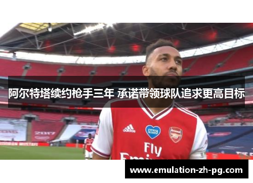 阿尔特塔续约枪手三年 承诺带领球队追求更高目标