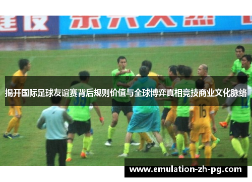 揭开国际足球友谊赛背后规则价值与全球博弈真相竞技商业文化脉络