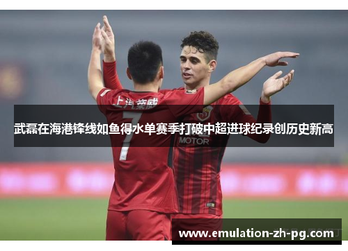 武磊在海港锋线如鱼得水单赛季打破中超进球纪录创历史新高 武磊在海港锋线如鱼得水单赛季打破中超进球纪录创历史新高