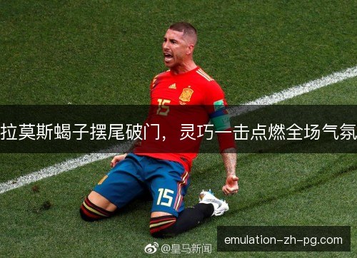 拉莫斯蝎子摆尾破门，灵巧一击点燃全场气氛